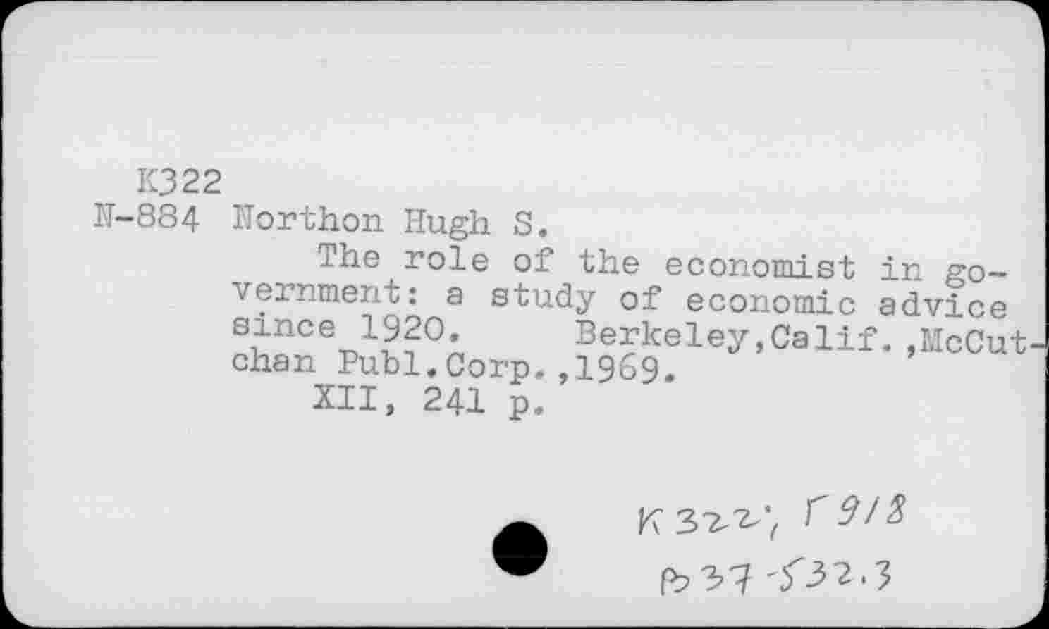 ﻿K322
K-884	Horthon Hugh S. ihe role of the economi st in government: a study of economic advice s?nce_ 1??0,	Berkeley,Calif.,McCut chan Publ.Corp.,1969. XII, 241 p.
K 3^'( fb2>l <32-3